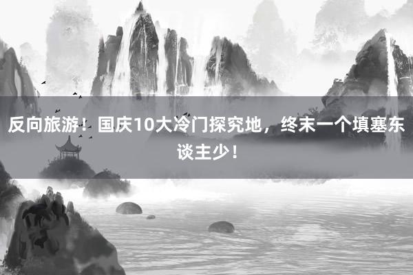 反向旅游！国庆10大冷门探究地，终末一个填塞东谈主少！