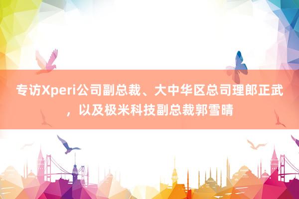 专访Xperi公司副总裁、大中华区总司理郎正武，以及极米科技副总裁郭雪晴