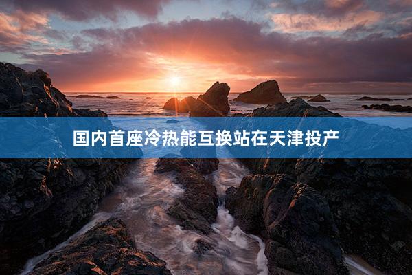 国内首座冷热能互换站在天津投产