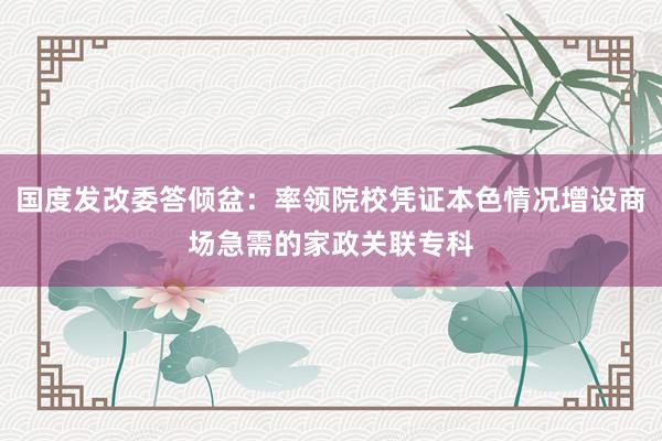 国度发改委答倾盆：率领院校凭证本色情况增设商场急需的家政关联专科