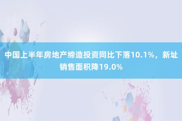 中国上半年房地产缔造投资同比下落10.1%，新址销售面积降19.0%