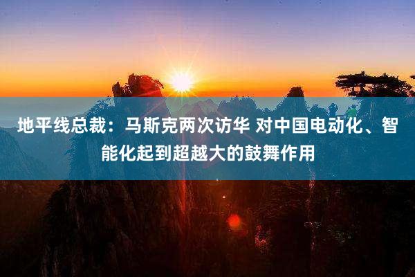 地平线总裁：马斯克两次访华 对中国电动化、智能化起到超越大的鼓舞作用