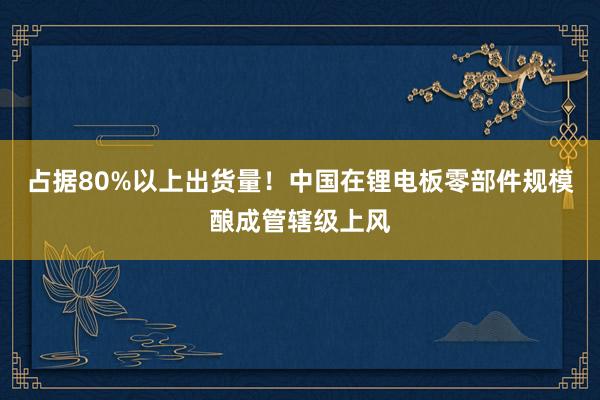 占据80%以上出货量！中国在锂电板零部件规模酿成管辖级上风
