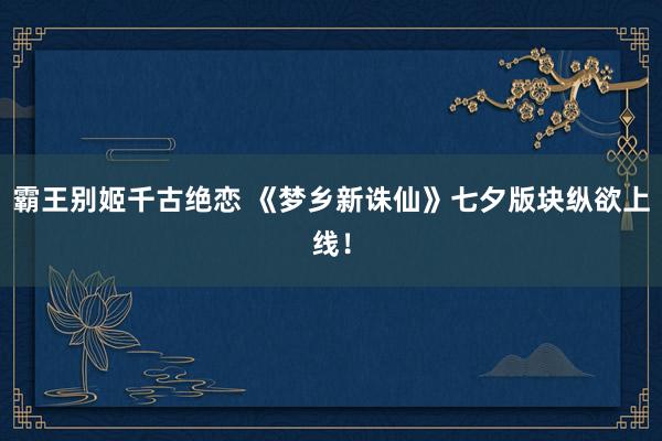 霸王别姬千古绝恋 《梦乡新诛仙》七夕版块纵欲上线！