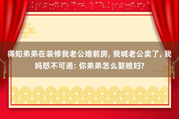 得知弟弟在装修我老公婚前房, 我喊老公卖了, 我妈怒不可遏: 你弟弟怎么娶媳妇?