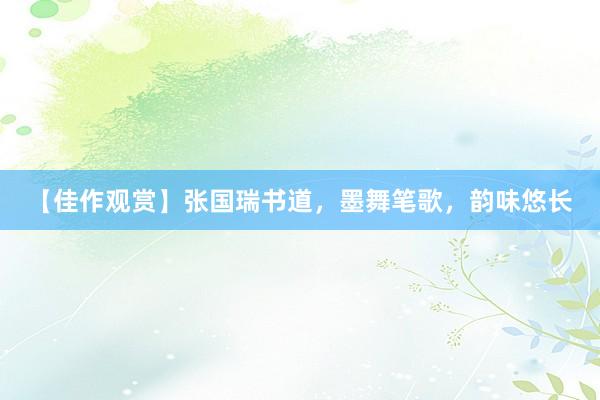 【佳作观赏】张国瑞书道，墨舞笔歌，韵味悠长