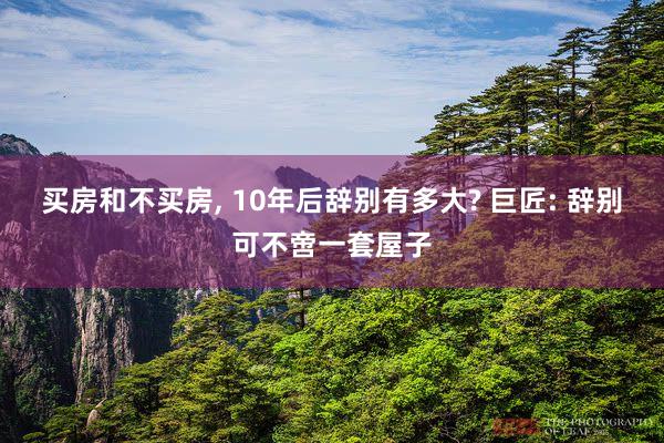 买房和不买房, 10年后辞别有多大? 巨匠: 辞别可不啻一套屋子