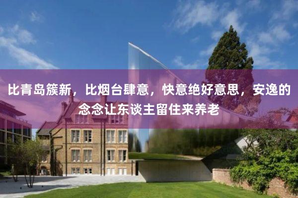 比青岛簇新，比烟台肆意，快意绝好意思，安逸的念念让东谈主留住来养老