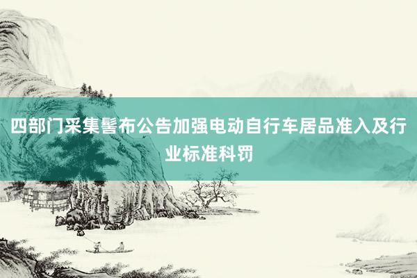 四部门采集髻布公告加强电动自行车居品准入及行业标准科罚