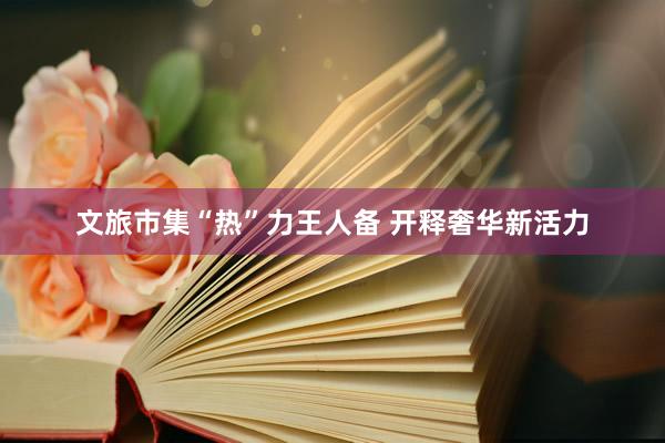 文旅市集“热”力王人备 开释奢华新活力