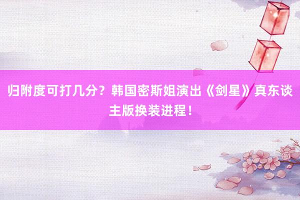 归附度可打几分？韩国密斯姐演出《剑星》真东谈主版换装进程！