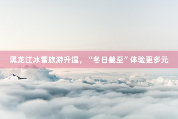黑龙江冰雪旅游升温，“冬日截至”体验更多元