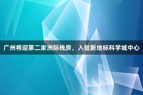广州将迎第二家洲际栈房，入驻新地标科学城中心